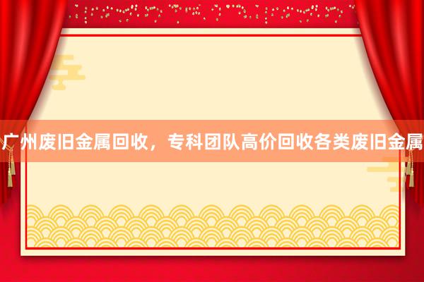 广州废旧金属回收，专科团队高价回收各类废旧金属